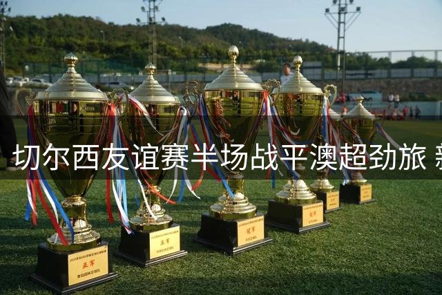 切尔西友谊赛半场战平澳超劲旅 新援破门难掩防线隐患