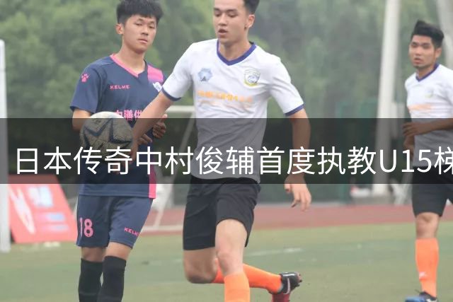 日本传奇中村俊辅首度执教U15梯队 透露未来或专注青训事业