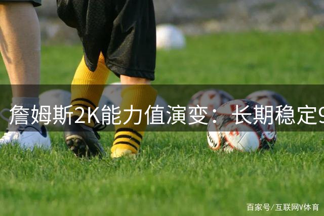 詹姆斯2K能力值演变：长期稳定90+，两度问鼎满分