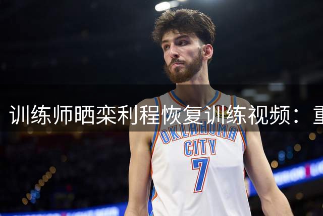 训练师晒栾利程恢复训练视频：重点强化持球投射能力