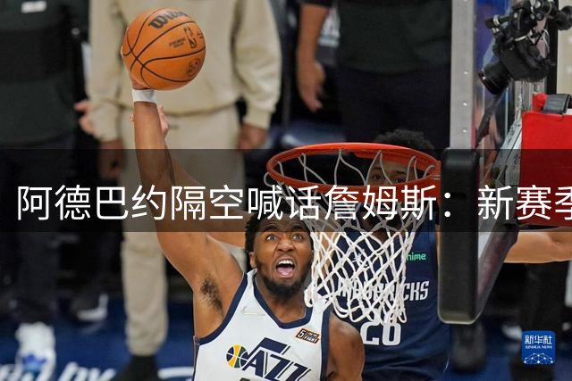 阿德巴约隔空喊话詹姆斯：新赛季东部巅峰对决火药味十足